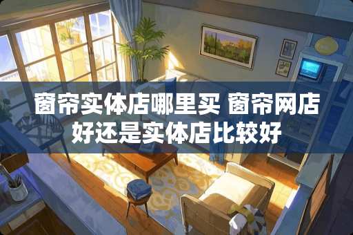 窗帘实体店哪里买 窗帘网店好还是实体店比较好
