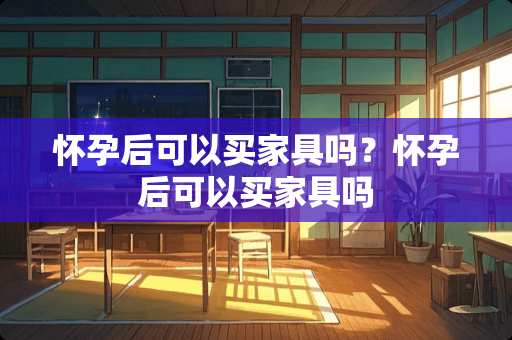 怀孕后可以买家具吗？怀孕后可以买家具吗