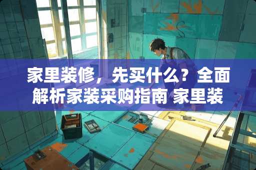 家里装修，先买什么？全面解析家装采购指南 家里装修需要先买什么