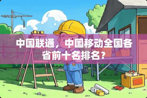 中国联通,中国移动全国各省前十名排名? 中国联通,中国移动全国各省前十名排名?
