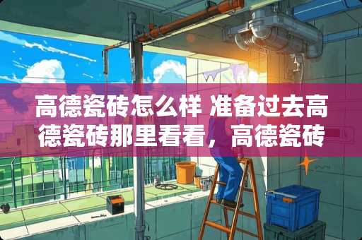 高德瓷砖怎么样 准备过去高德瓷砖那里看看，高德瓷砖质量怎么样？价格贵吗