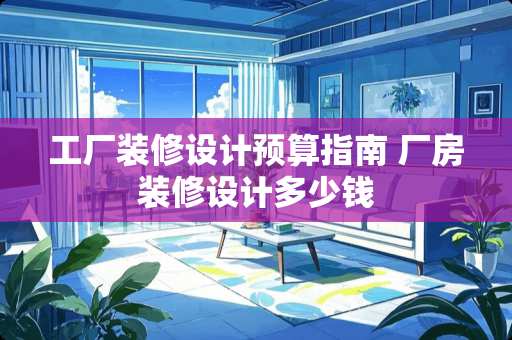 工厂装修设计预算指南 厂房装修设计多少钱