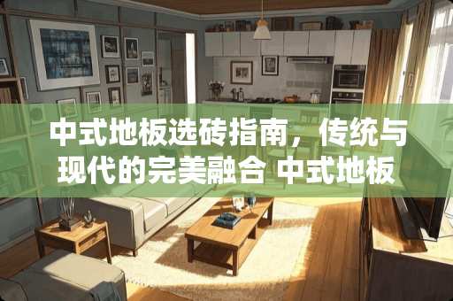 中式地板选砖指南，传统与现代的完美融合 中式地板用什么瓷砖好呢