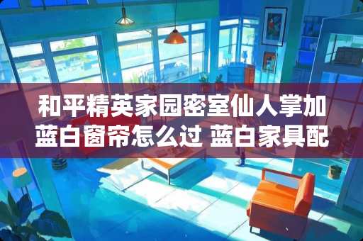 和平精英家园密室仙人掌加蓝白窗帘怎么过 蓝白家具配什么窗帘