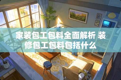 家装包工包料全面解析 装修包工包料包括什么