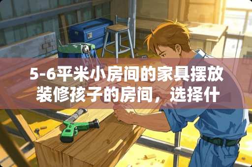5-6平米小房间的家具摆放 装修孩子的房间，选择什么家具比较好