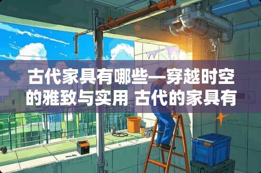 古代家具有哪些—穿越时空的雅致与实用 古代的家具有哪些