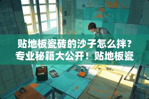 贴地板瓷砖的沙子怎么拌？专业秘籍大公开！贴地板瓷砖的沙子怎么拌