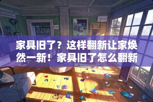 家具旧了？这样翻新让家焕然一新！家具旧了怎么翻新