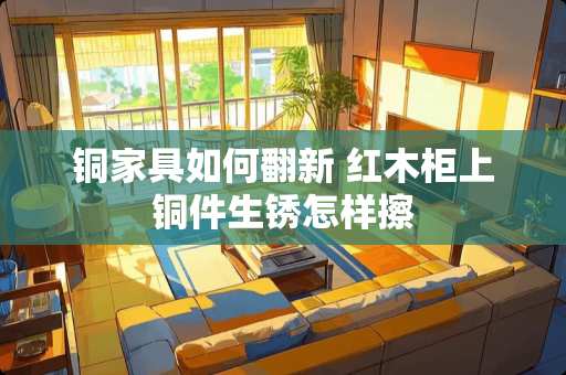 铜家具如何翻新 红木柜上铜件生锈怎样擦