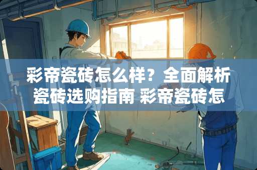 彩帝瓷砖怎么样？全面解析瓷砖选购指南 彩帝瓷砖怎么样