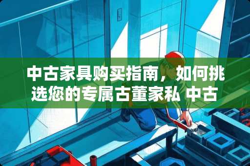 中古家具购买指南，如何挑选您的专属古董家私 中古家具怎么买