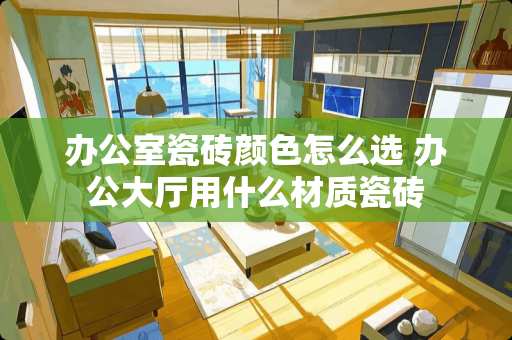 办公室瓷砖颜色怎么选 办公大厅用什么材质瓷砖