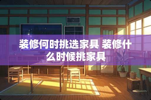 装修何时挑选家具 装修什么时候挑家具