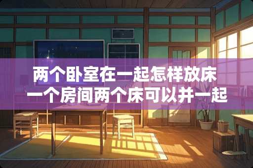 两个卧室在一起怎样放床 一个房间两个床可以并一起放吗