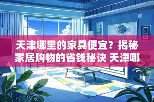天津哪里的家具便宜？揭秘家居购物的省钱秘诀 天津哪里的家具便宜