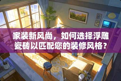 家装新风尚，如何选择浮雕瓷砖以匹配您的装修风格？装修风格怎么选浮雕
