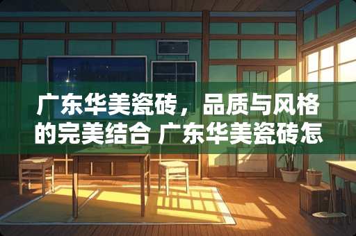 广东华美瓷砖，品质与风格的完美结合 广东华美瓷砖怎么样