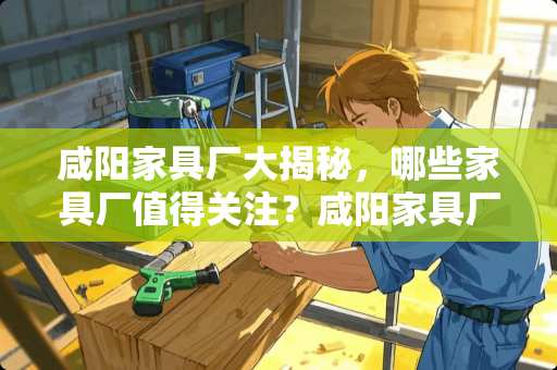 咸阳家具厂大揭秘，哪些家具厂值得关注？咸阳家具厂有哪些