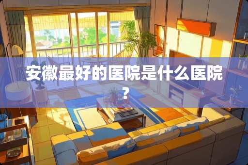 安徽最好的医院是什么医院？