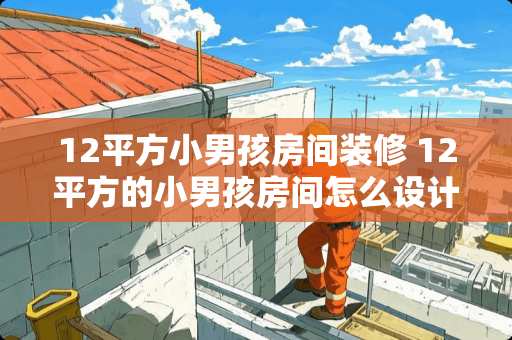 12平方小男孩房间装修 12平方的小男孩房间怎么设计