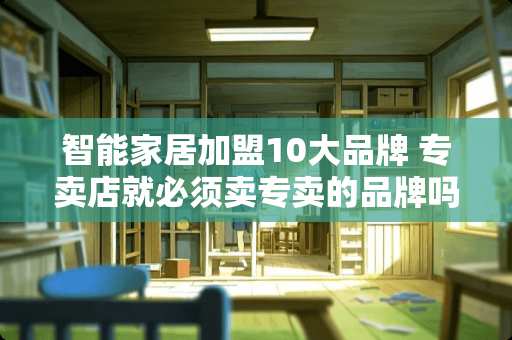 智能家居加盟10大品牌 专卖店就必须卖专卖的品牌吗?能卖别的吗