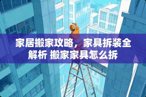 家居搬家攻略，家具拆装全解析 搬家家具怎么拆