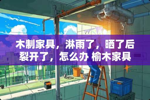 木制家具，淋雨了，晒了后裂开了，怎么办 榆木家具开裂怎样修