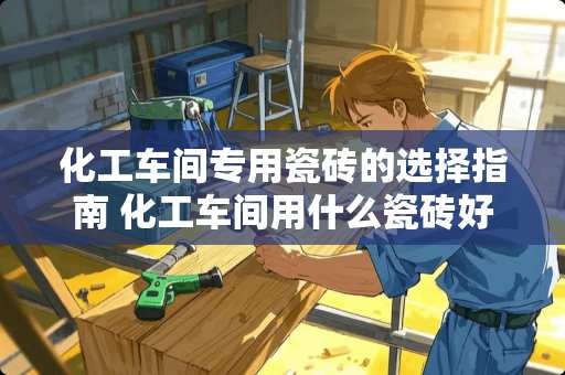 化工车间专用瓷砖的选择指南 化工车间用什么瓷砖好呢