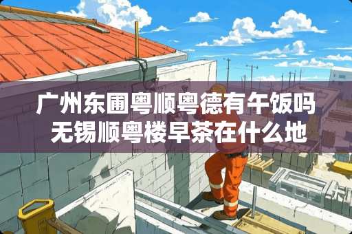 广州东圃粤顺粤德有午饭吗 无锡顺粤楼早茶在什么地方