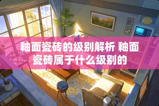 釉面瓷砖的级别解析 釉面瓷砖属于什么级别的