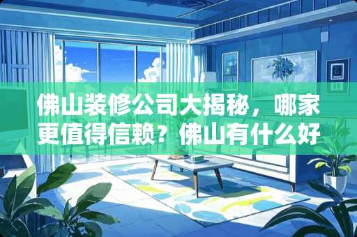 佛山装修公司大揭秘，哪家更值得信赖？佛山有什么好的装修公司