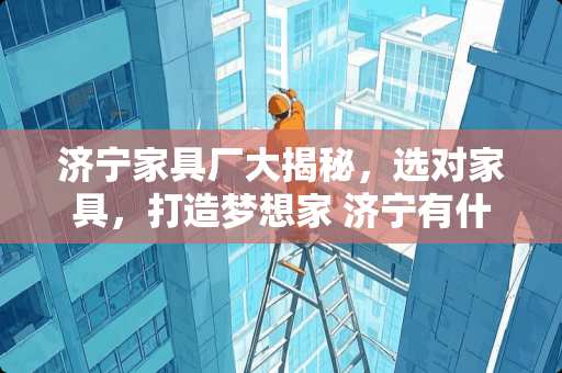 济宁家具厂大揭秘，选对家具，打造梦想家 济宁有什么家具厂