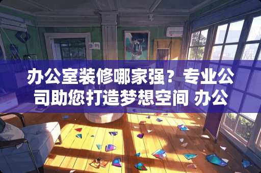 办公室装修哪家强？专业公司助您打造梦想空间 办公室装修哪个公司好