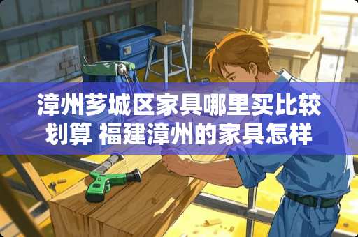 漳州芗城区家具哪里买比较划算 福建漳州的家具怎样