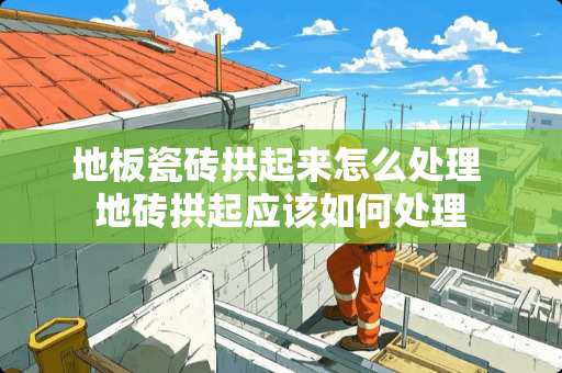 地板瓷砖拱起来怎么处理 地砖拱起应该如何处理