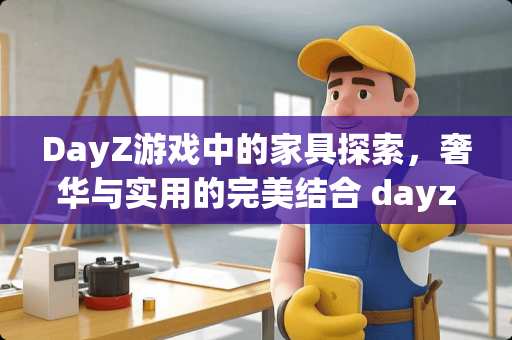 DayZ游戏中的家具探索，奢华与实用的完美结合 dayz有哪些家具