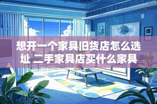 想开一个家具旧货店怎么选址 二手家具店买什么家具