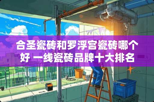 合圣瓷砖和罗浮宫瓷砖哪个好 一线瓷砖品牌十大排名