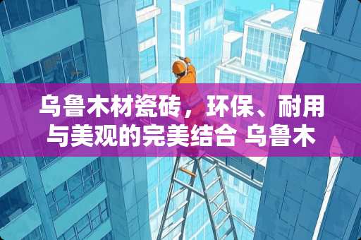 乌鲁木材瓷砖，环保、耐用与美观的完美结合 乌鲁木材瓷砖怎么样