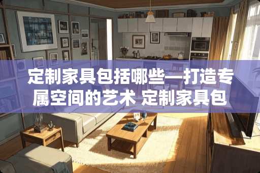 定制家具包括哪些—打造专属空间的艺术 定制家具包括哪些