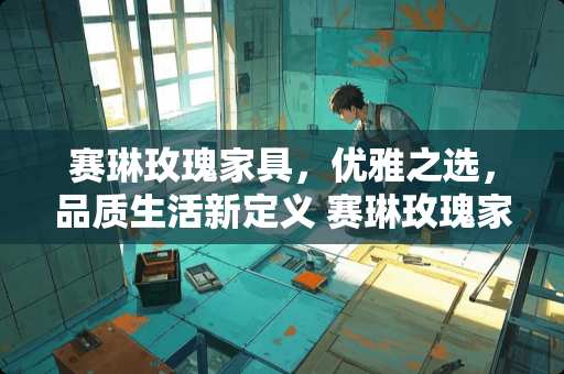 赛琳玫瑰家具，优雅之选，品质生活新定义 赛琳玫瑰家具怎么样