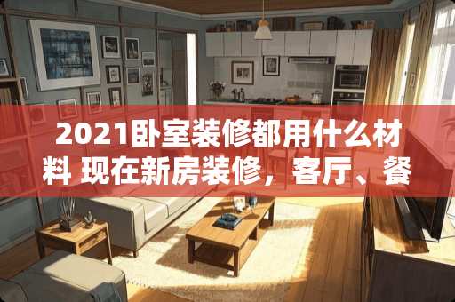 2021卧室装修都用什么材料 现在新房装修，客厅、餐厅、卧室一般使用什么材质呢，为什么