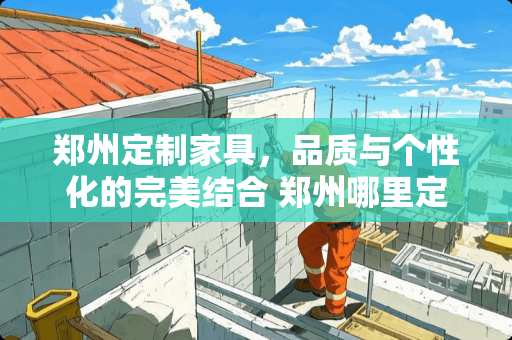 郑州定制家具，品质与个性化的完美结合 郑州哪里定制家具