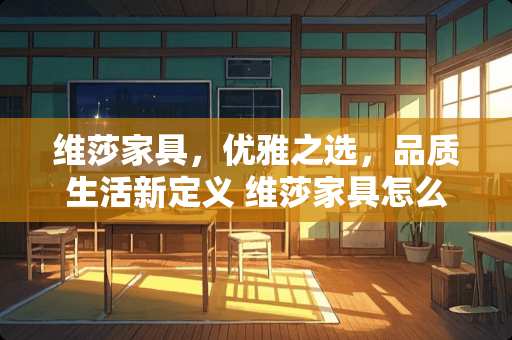 维莎家具，优雅之选，品质生活新定义 维莎家具怎么样