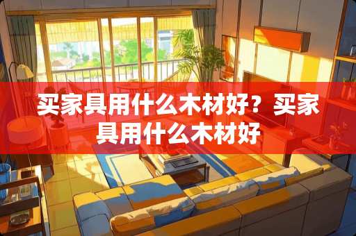 买家具用什么木材好？买家具用什么木材好