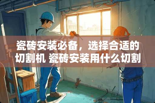 瓷砖安装必备，选择合适的切割机 瓷砖安装用什么切割机