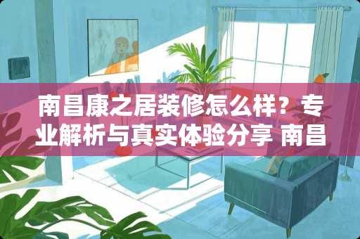 南昌康之居装修怎么样？专业解析与真实体验分享 南昌康之居装修怎么样