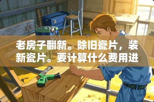 老房子翻新。除旧瓷片，装新瓷片。要计算什么费用进去 瓷片与瓷砖差价怎么算