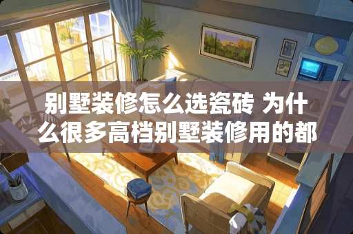 别墅装修怎么选瓷砖 为什么很多高档别墅装修用的都是大理石瓷砖而不是普通的瓷砖啊